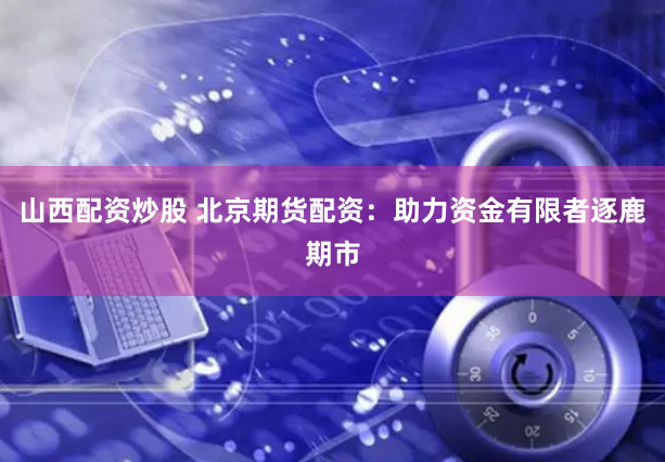 山西配资炒股 北京期货配资：助力资金有限者逐鹿期市
