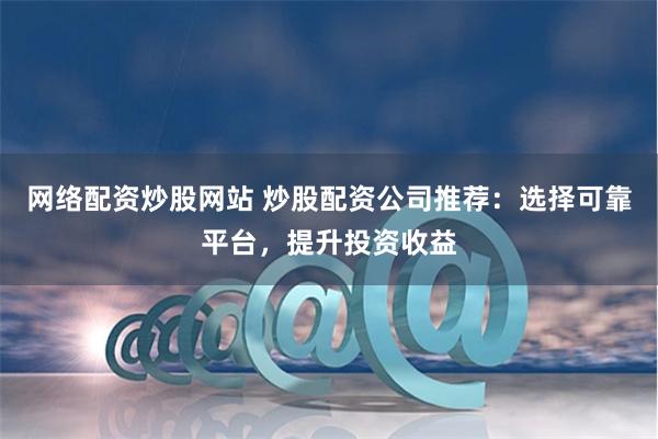 网络配资炒股网站 炒股配资公司推荐:选择可靠平台,提升投资收益