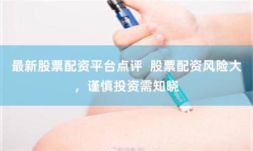 最新股票配资平台点评  股票配资风险大，谨慎投资需知晓