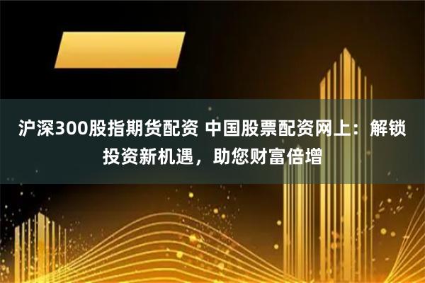 沪深300股指期货配资 中国股票配资网上：解锁投资新机遇，助您财富倍增