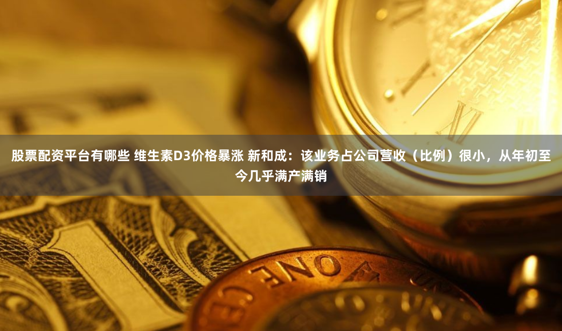 股票配资平台有哪些 维生素D3价格暴涨 新和成：该业务占公司营收（比例）很小，从年初至今几乎满产满销