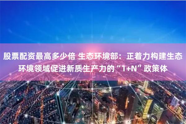 股票配资最高多少倍 生态环境部：正着力构建生态环境领域促进新质生产力的“1+N”政策体