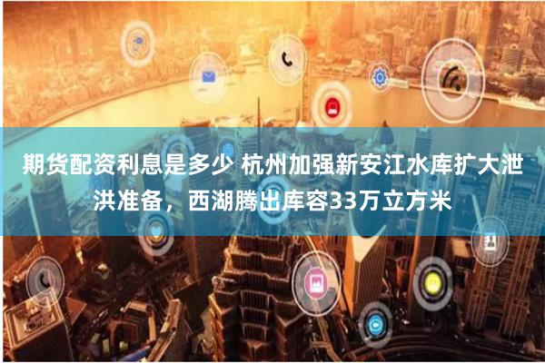 期货配资利息是多少 杭州加强新安江水库扩大泄洪准备，西湖腾出库容33万立方米
