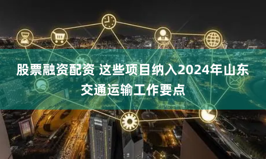 股票融资配资 这些项目纳入2024年山东交通运输工作要点