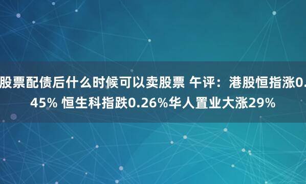 股票配债后什么时候可以卖股票 午评:港股恒指涨0.45% 恒生科指跌0.26%华人置业大涨29%