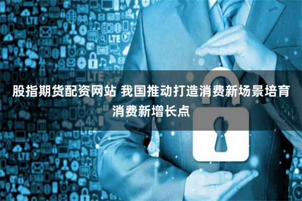 股指期货配资网站 我国推动打造消费新场景培育消费新增长点