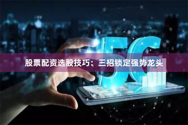 股票配资选股技巧：三招锁定强势龙头