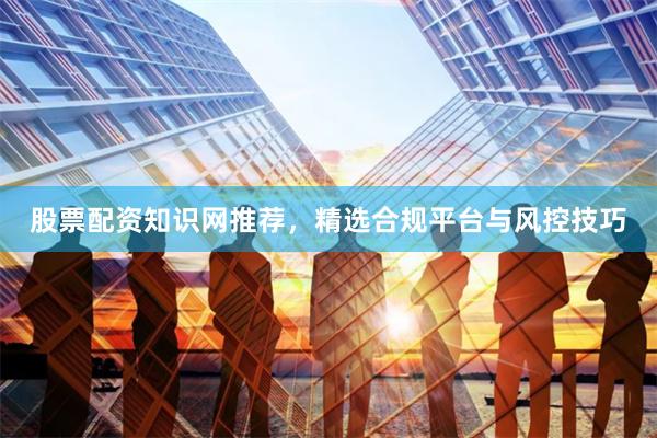股票配资知识网推荐，精选合规平台与风控技巧